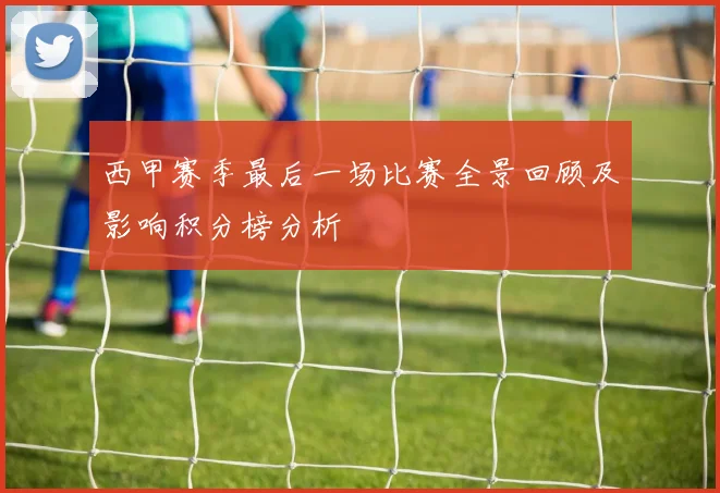 西甲赛季最后一场比赛全景回顾及影响积分榜分析