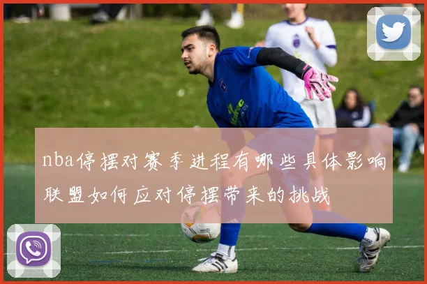 nba停摆对赛季进程有哪些具体影响联盟如何应对停摆带来的挑战