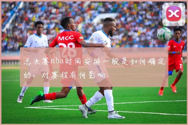 总决赛nba时间安排一般是如何确定的,对赛程有何影响